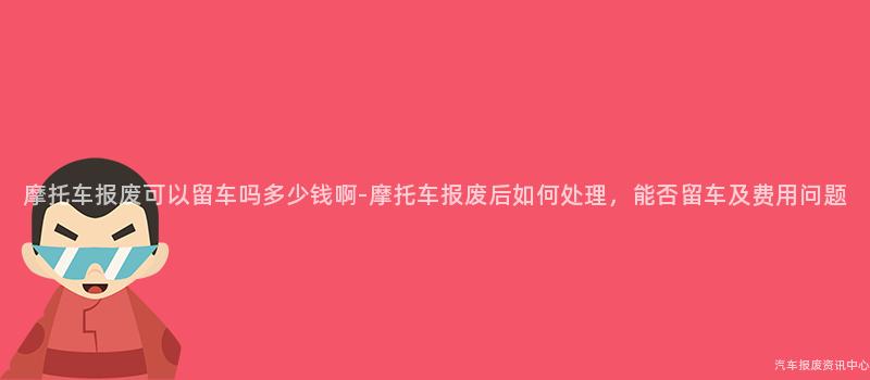 摩托车报废可以留车吗多少钱啊-摩托车报废后如何处理，能否留车及费用问题
