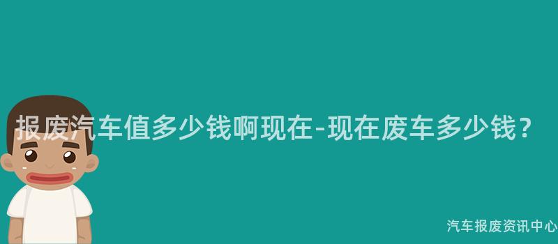 报废汽车值多少钱啊现在-现在废车多少钱？