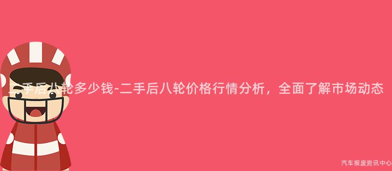 二手后八轮多少钱-二手后八轮价格行情分析，全面了解市场动态