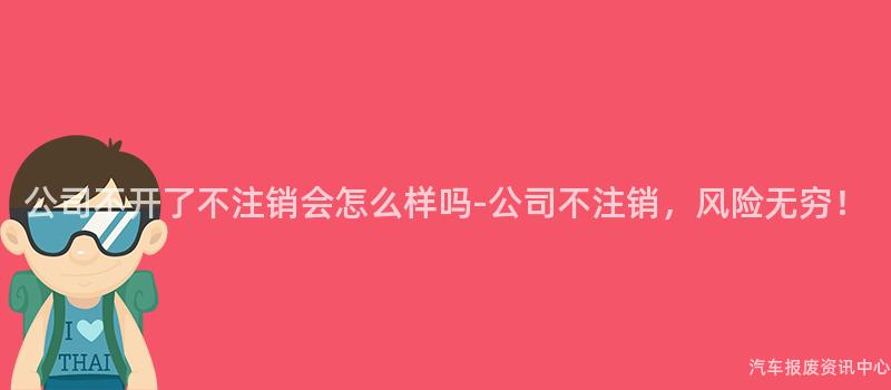 公司不开了不注销会怎么样吗-公司不注销，风险无穷！