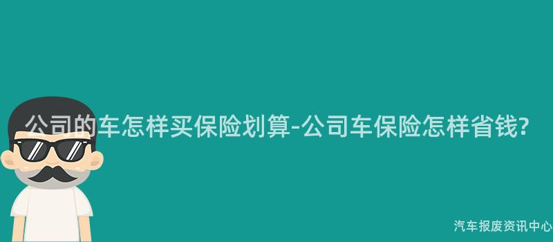 公司的车怎样买保险划算-公司车保险怎样省钱?