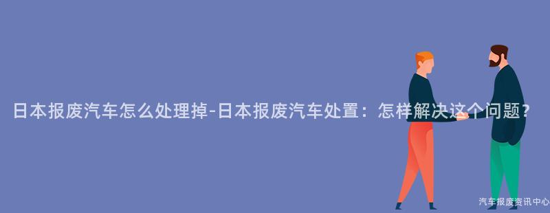 日本报废汽车怎么处理掉-日本报废汽车处置：怎样解决这个问题？