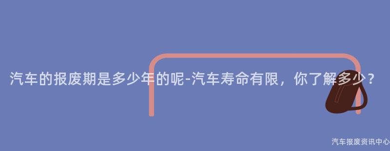 汽车的报废期是多少年的呢-汽车寿命有限，你了解多少？