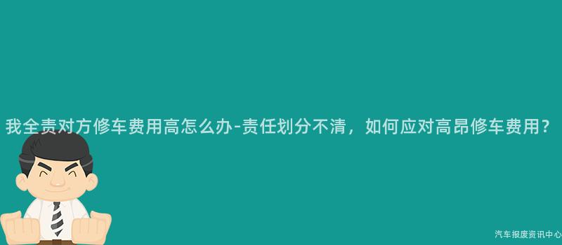 我全责对方修车费用高怎么办-责任划分不清，如何应对高昂修车费用？