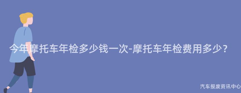 今年摩托车年检多少钱一次-摩托车年检费用多少？