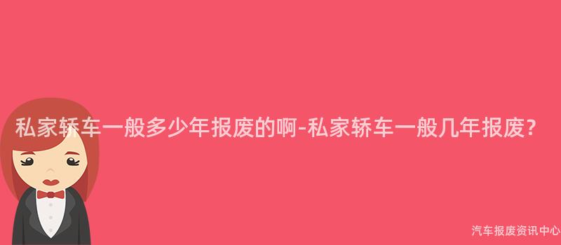 私家轿车一般多少年报废的啊-私家轿车一般几年报废？