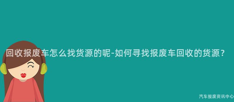 回收报废车怎么找货源的呢-如何寻找报废车回收的货源？