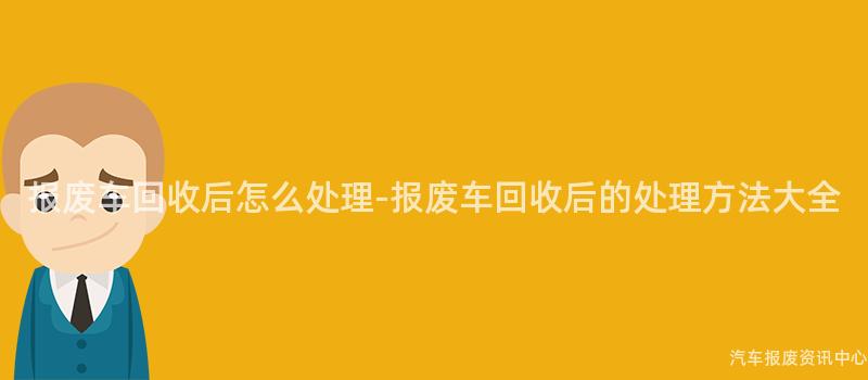 报废车回收后怎么处理-报废车回收后的处理方法大全
