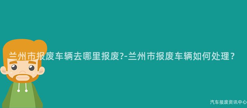 兰州市报废车辆去哪里报废?-兰州市报废车辆如何处理？