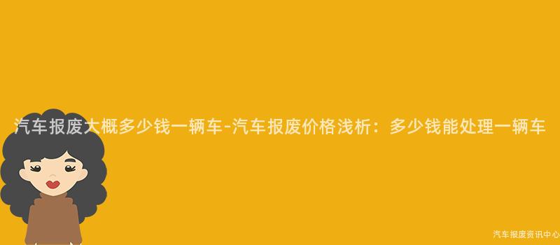 汽车报废大概多少钱一辆车-汽车报废价格浅析：多少钱能处理一辆车