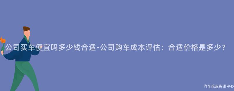 公司买车便宜吗多少钱合适-公司购车成本评估：合适价格是多少？