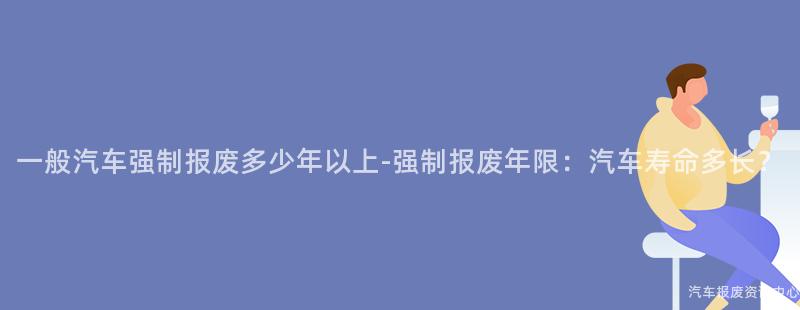 一般汽车强制报废多少年以上-强制报废年限：汽车寿命多长？