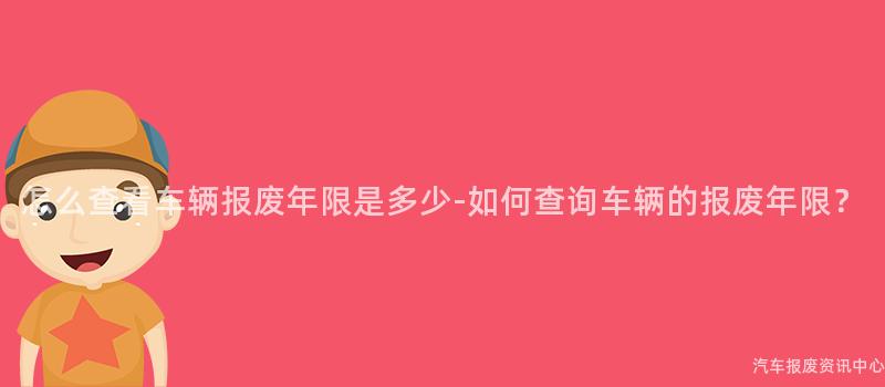 怎么查看车辆报废年限是多少-如何查询车辆的报废年限？