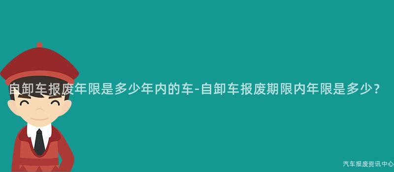 自卸车报废年限是多少年内的车-自卸车报废期限内年限是多少？