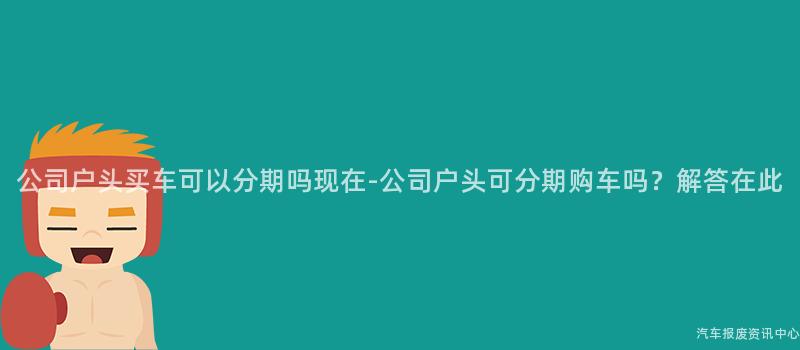公司户头买车可以分期吗现在-公司户头可分期购车吗？解答在此