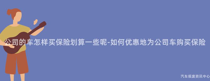 公司的车怎样买保险划算一些呢-如何优惠地为公司车购买保险