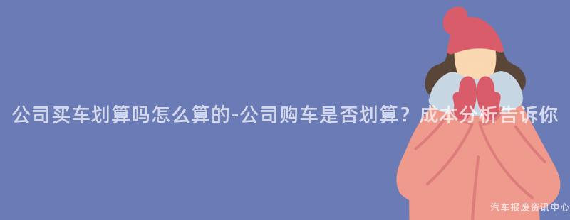 公司买车划算吗怎么算的-公司购车是否划算？成本分析告诉你