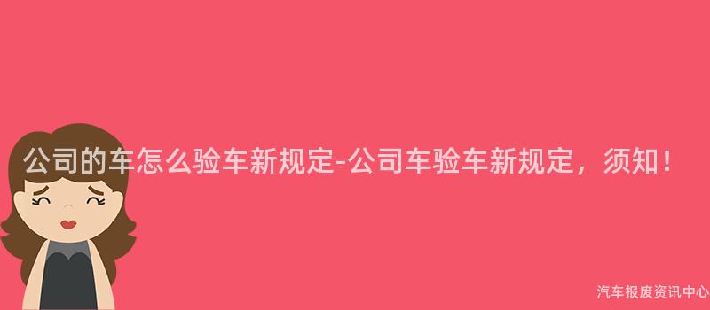 公司的车怎么验车新规定-公司车验车新规定，须知！