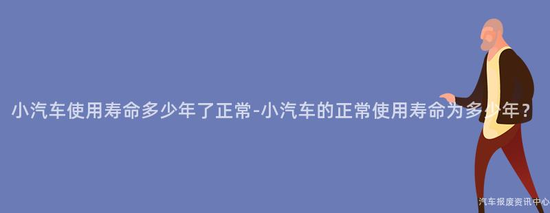 小汽车使用寿命多少年了正常-小汽车的正常使用寿命为多少年？