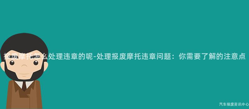 报废摩托怎么处理违章的呢-处理报废摩托违章问题：你需要了解的注意点