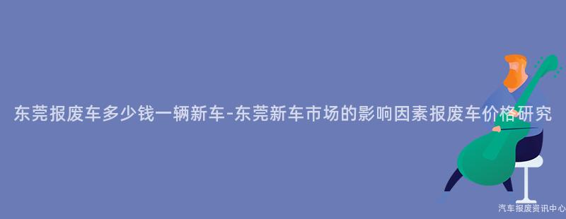 东莞报废车多少钱一辆新车-东莞新车市场的影响因素报废车价格研究