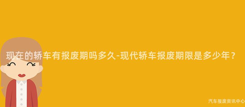 现在的轿车有报废期吗多久-现代轿车报废期限是多少年？