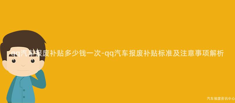 qq汽车报废补贴多少钱一次-qq汽车报废补贴标准及注意事项解析
