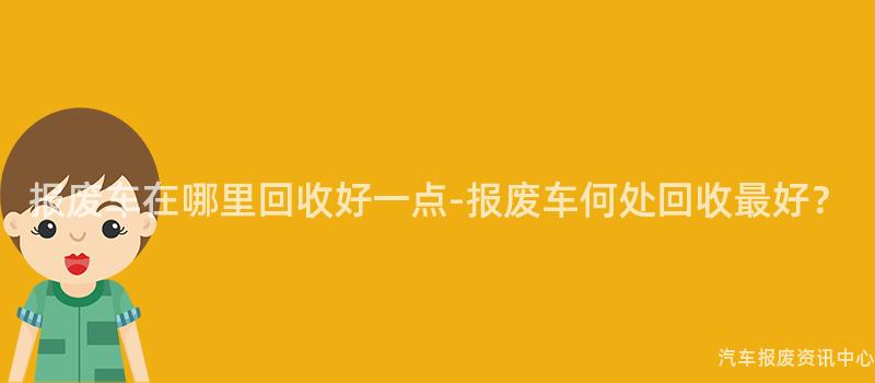 报废车在哪里回收好一点-报废车何处回收最好？