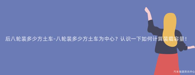 后八轮装多少方土车-八轮装多少方土车为中心？认识一下如何计算装载容量！