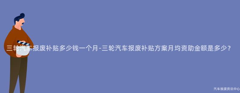 三轮汽车报废补贴多少钱一个月-三轮汽车报废补贴方案月均资助金额是多少？
