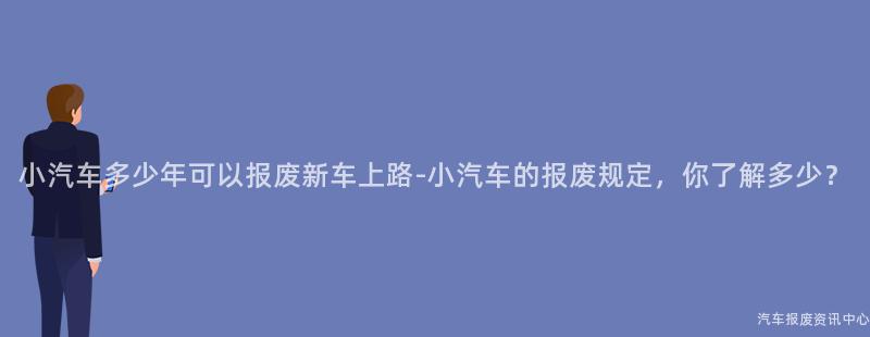 小汽车多少年可以报废新车上路-小汽车的报废规定，你了解多少？