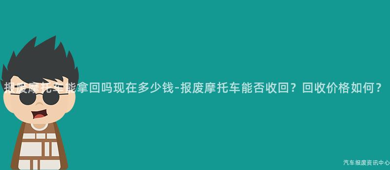 报废摩托车能拿回吗现在多少钱-报废摩托车能否收回？回收价格如何？