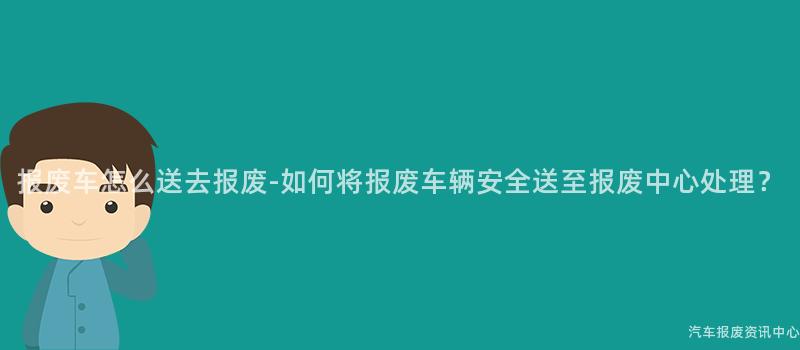 报废车怎么送去报废-如何将报废车辆安全送至报废中心处理？