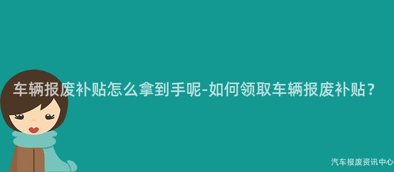 车辆报废补贴怎么拿到手呢-如何领取车辆报废补贴？