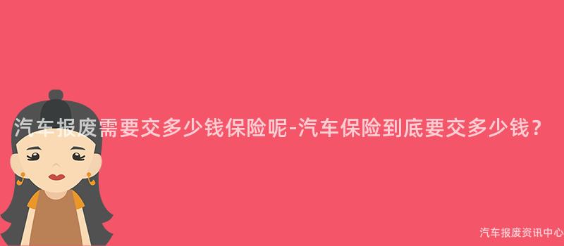 汽车报废需要交多少钱保险呢-汽车保险到底要交多少钱？