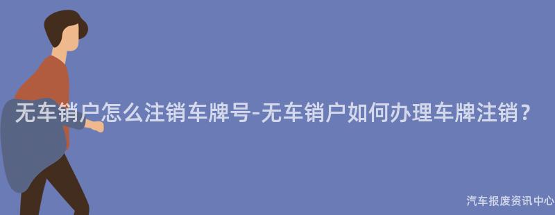 无车销户怎么注销车牌号-无车销户如何办理车牌注销？