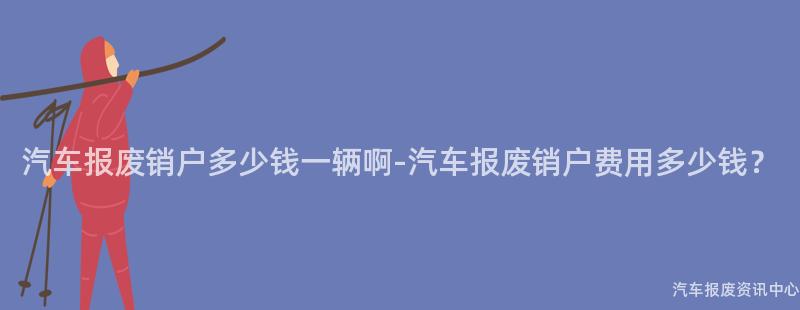 汽车报废销户多少钱一辆啊-汽车报废销户费用多少钱？