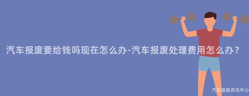 汽车报废要给钱吗现在怎么办-汽车报废处理费用怎么办？