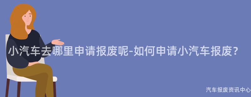 小汽车去哪里申请报废呢-如何申请小汽车报废？