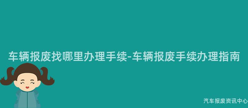 车辆报废找哪里办理手续-车辆报废手续办理指南