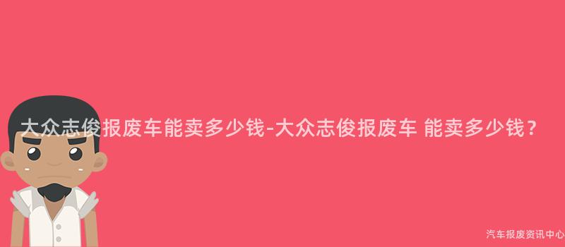 大众志俊报废车能卖多少钱-大众志俊报废车 能卖多少钱？