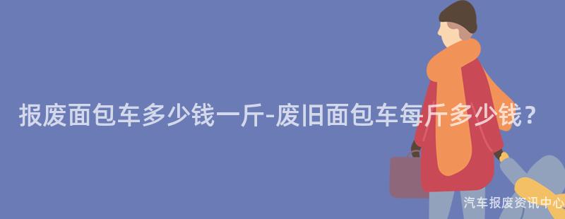 报废面包车多少钱一斤-废旧面包车每斤多少钱？