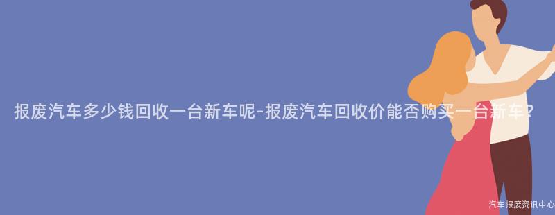 报废汽车多少钱回收一台新车呢-报废汽车回收价能否购买一台新车？