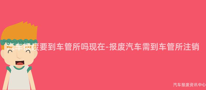 汽车报废要到车管所吗现在-报废汽车需到车管所注销
