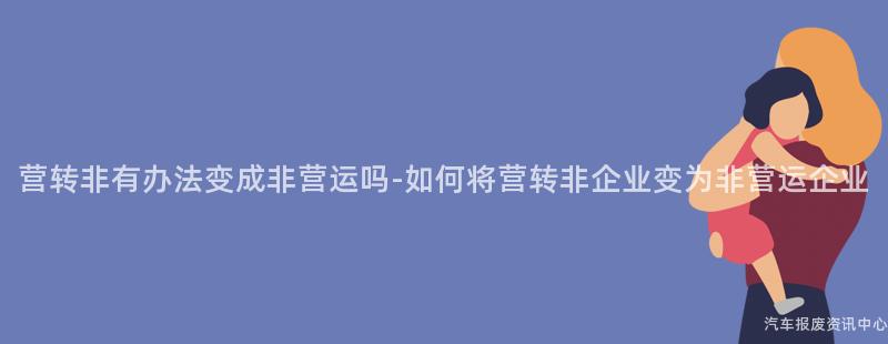 营转非有办法变成非营运吗-如何将营转非企业变为非营运企业