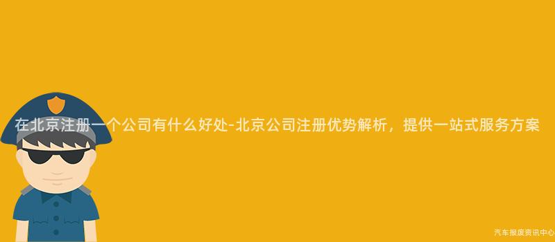 在北京注册一个公司有什么好处-北京公司注册优势解析，提供一站式服务方案