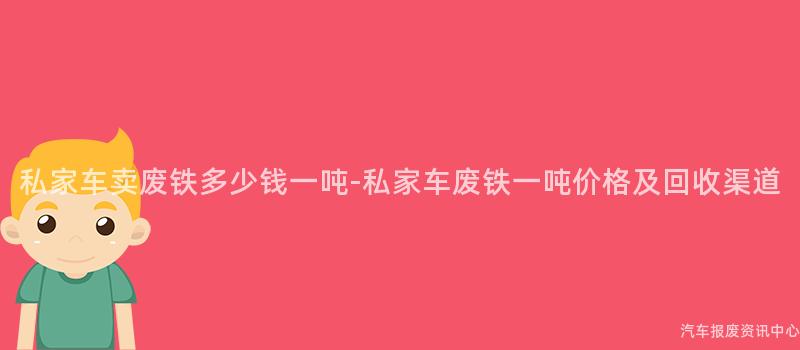 私家车卖废铁多少钱一吨-私家车废铁一吨价格及回收渠道