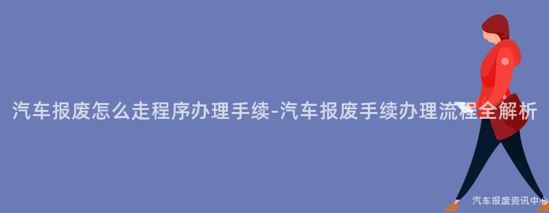 汽车报废怎么走程序办理手续-汽车报废手续办理流程全解析