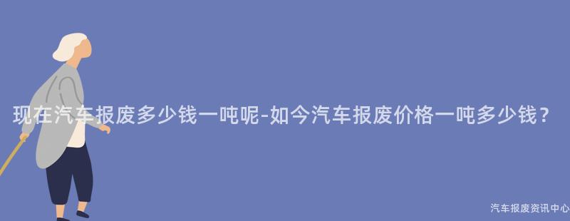 现在汽车报废多少钱一吨呢-如今汽车报废价格一吨多少钱？