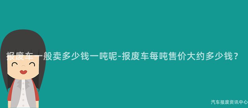 报废车一般卖多少钱一吨呢-报废车每吨售价大约多少钱？